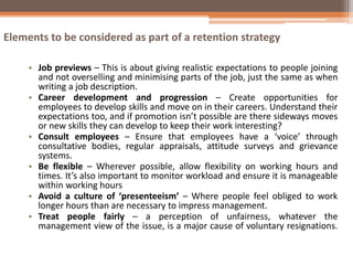 Elements to be considered as part of a retention strategy
• Job previews – This is about giving realistic expectations to people joining
and not overselling and minimising parts of the job, just the same as when
writing a job description.
• Career development and progression – Create opportunities for
employees to develop skills and move on in their careers. Understand their
expectations too, and if promotion isn’t possible are there sideways moves
or new skills they can develop to keep their work interesting?
• Consult employees – Ensure that employees have a ‘voice’ through
consultative bodies, regular appraisals, attitude surveys and grievance
systems.
• Be flexible – Wherever possible, allow flexibility on working hours and
times. It’s also important to monitor workload and ensure it is manageable
within working hours
• Avoid a culture of ‘presenteeism’ – Where people feel obliged to work
longer hours than are necessary to impress management.
• Treat people fairly – a perception of unfairness, whatever the
management view of the issue, is a major cause of voluntary resignations.
 