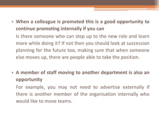 • When a colleague is promoted this is a good opportunity to
continue promoting internally if you can
Is there someone who can step up to the new role and learn
more while doing it? If not then you should look at succession
planning for the future too, making sure that when someone
else moves up, there are people able to take the position.
• A member of staff moving to another department is also an
opportunity
For example, you may not need to advertise externally if
there is another member of the organisation internally who
would like to move teams.
 
