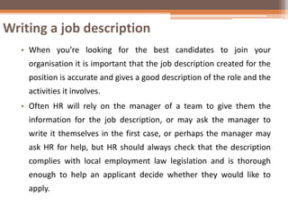 Writing a job description
• When you’re looking for the best candidates to join your
organisation it is important that the job description created for the
position is accurate and gives a good description of the role and the
activities it involves.
• Often HR will rely on the manager of a team to give them the
information for the job description, or may ask the manager to
write it themselves in the first case, or perhaps the manager may
ask HR for help, but HR should always check that the description
complies with local employment law legislation and is thorough
enough to help an applicant decide whether they would like to
apply.
 
