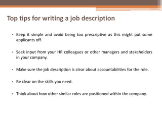 Top tips for writing a job description
• Keep it simple and avoid being too prescriptive as this might put some
applicants off.
• Seek input from your HR colleagues or other managers and stakeholders
in your company.
• Make sure the job description is clear about accountabilities for the role.
• Be clear on the skills you need.
• Think about how other similar roles are positioned within the company.
 