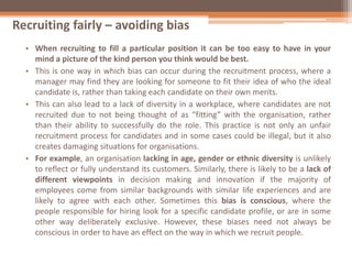 Recruiting fairly – avoiding bias
• When recruiting to fill a particular position it can be too easy to have in your
mind a picture of the kind person you think would be best.
• This is one way in which bias can occur during the recruitment process, where a
manager may find they are looking for someone to fit their idea of who the ideal
candidate is, rather than taking each candidate on their own merits.
• This can also lead to a lack of diversity in a workplace, where candidates are not
recruited due to not being thought of as “fitting” with the organisation, rather
than their ability to successfully do the role. This practice is not only an unfair
recruitment process for candidates and in some cases could be illegal, but it also
creates damaging situations for organisations.
• For example, an organisation lacking in age, gender or ethnic diversity is unlikely
to reflect or fully understand its customers. Similarly, there is likely to be a lack of
different viewpoints in decision making and innovation if the majority of
employees come from similar backgrounds with similar life experiences and are
likely to agree with each other. Sometimes this bias is conscious, where the
people responsible for hiring look for a specific candidate profile, or are in some
other way deliberately exclusive. However, these biases need not always be
conscious in order to have an effect on the way in which we recruit people.
 
