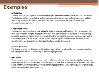 Examples
• Affinity bias:
This can lead people to prefer someone who is just like themselves or someone that they know.
This is because they immediately feel comfortable with that person, and may rate them as better
by making assumptions about their ability and performance just because of some other
characteristics they have.
• Endowment effect:
This is where someone hiring may value the skills of existing staff so highly they undervalue the
skills someone can bring to an organisation that may be different. For example, if you are hiring a
computer coder and have a team very good at coding one specific language, you may overlook a
candidate who has many other skills of benefit to your organisation but who is weaker in that
specific skill, even though it may be less critical and can be developed.
• Confirmation bias:
This is when someone thinks something about a candidate then looks for information to confirm
what they think rather than looking at everything objectively.
• Halo effect:
This occurs when a recruiter allows one piece of information to affect how they judge everything
else they hear about a person. For example, they may hear that a candidate has one skill they really
need, and this then means they overlook other aspects of their skills, work experience or attitude
which might otherwise rule them out.
 
