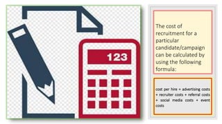 The cost of
recruitment for a
particular
candidate/campaign
can be calculated by
using the following
formula:
cost per hire = advertising costs
+ recruiter costs + referral costs
+ social media costs + event
costs
 