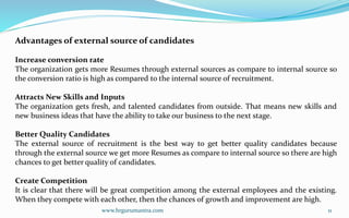www.hrgurumantra.com 11
Advantages of external source of candidates
Increase conversion rate
The organization gets more Resumes through external sources as compare to internal source so
the conversion ratio is high as compared to the internal source of recruitment.
Attracts New Skills and Inputs
The organization gets fresh, and talented candidates from outside. That means new skills and
new business ideas that have the ability to take our business to the next stage.
Better Quality Candidates
The external source of recruitment is the best way to get better quality candidates because
through the external source we get more Resumes as compare to internal source so there are high
chances to get better quality of candidates.
Create Competition
It is clear that there will be great competition among the external employees and the existing.
When they compete with each other, then the chances of growth and improvement are high.
 