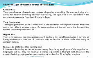 www.hrgurumantra.com 12
Disadvantages of external source of candidates
Greater Cost
The external source of recruitment involves job posting, compelling JDs, communicating with
candidates, resumes screening, Interview conducting, and a job offer. All of these steps of the
recruitment process are Complicated, costly, tedious.
Time Consuming
The biggest problem of external recruitment is the time taken to fill open vacancies. Recruiters
receive more than a hundred resumes for every position so it takes so much time for screening
resume, conducting interviews, etc…
Higher Risk
There is no guarantee that the organization will be able to hire suitable candidates. It may end up
hiring someone who does not “fit” and who may not be able to adjust in the new set-up or
company culture.
Increase de-motivation for existing staff
It increases the feeling of de-motivation among the existing employees of the organization.
Employees feel that they will never get a chance to promote in their job field. It reduces the
morale of existing employees because outsiders are preferred to fill up higher positions.
 