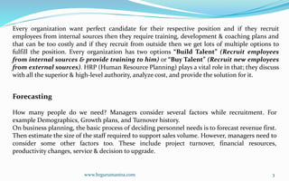 Every organization want perfect candidate for their respective position and if they recruit
employees from internal sources then they require training, development & coaching plans and
that can be too costly and if they recruit from outside then we get lots of multiple options to
fulfill the position. Every organization has two options “Build Talent” (Recruit employees
from internal sources & provide training to him) or “Buy Talent” (Recruit new employees
from external sources). HRP (Human Resource Planning) plays a vital role in that; they discuss
with all the superior & high-level authority, analyze cost, and provide the solution for it.
Forecasting
How many people do we need? Managers consider several factors while recruitment. For
example Demographics, Growth plans, and Turnover history.
On business planning, the basic process of deciding personnel needs is to forecast revenue first.
Then estimate the size of the staff required to support sales volume. However, managers need to
consider some other factors too. These include project turnover, financial resources,
productivity changes, service & decision to upgrade.
3
www.hrgurumantra.com
 