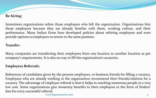 www.hrgurumantra.com 5
Re-hiring:
Sometimes organizations rehire those employees who left the organization. Organizations hire
those employees because they are already familiar with them, working culture, and their
performance. Many Indian firms have developed policies about rehiring employees and even
provide options to employees to return to the same position.
Transfer:
Many companies are transferring their employees from one location to another location as per
company’s requirements. It is also on way to fill the organization’s vacancies.
Employees Referrals:
References of candidates given by the present employees, or business friends for filling a vacancy.
Employees who are already working in the organization recommend their friends/relatives for a
vacancy. The advantage of employee referral is that it helps in reaching numerous people at a very
low cost. Some organizations give monetary benefits to their employees in the form of finders’
fees for every successful referral.
 