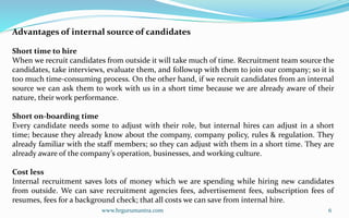 www.hrgurumantra.com 6
Advantages of internal source of candidates
Short time to hire
When we recruit candidates from outside it will take much of time. Recruitment team source the
candidates, take interviews, evaluate them, and followup with them to join our company; so it is
too much time-consuming process. On the other hand, if we recruit candidates from an internal
source we can ask them to work with us in a short time because we are already aware of their
nature, their work performance.
Short on-boarding time
Every candidate needs some to adjust with their role, but internal hires can adjust in a short
time; because they already know about the company, company policy, rules & regulation. They
already familiar with the staff members; so they can adjust with them in a short time. They are
already aware of the company’s operation, businesses, and working culture.
Cost less
Internal recruitment saves lots of money which we are spending while hiring new candidates
from outside. We can save recruitment agencies fees, advertisement fees, subscription fees of
resumes, fees for a background check; that all costs we can save from internal hire.
 