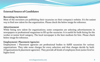 www.hrgurumantra.com 8
External Source of Candidates
Recruiting via Internet
Most of the recruiters are publishing their vacancies on their company’s website. It’s the easiest
way to find new talent for the organization. Please check the below image for reference.
Advertisement
While hiring new talent for organizations; some companies are selecting advertisements in
newspapers or professional magazines to fill up the vacancies. It is useful for bulk-hiring for the
worker or junior level category. The local newspaper is the best medium for hire. Please check
below image for reference.
Employment/ Placement Agencies
Employment / Placement agencies are professional bodies to fulfill vacancies for various
organizations. They take some charges for every selection and that charges decide by both
(Organizations & placement agencies). They provide all kinds of employees from junior level to
higher level.
 