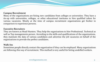 www.hrgurumantra.com 9
Campus Recruitment
Many of the organizations are hiring new candidates from colleges or universities. They have a
tie-up with universities, colleges, or other educational institutes to hire qualified talent for
various vacancies. Mostly at the time of campus recruitment organizations get fresher in
comparison to experience persons.
Executive Recruiters
They are known as Head Hunters. They help the organizations to hire Professional, Technical as
well as Top managements person. According to the skills and qualifications of the organizations,
they maintain the data of various candidates and advertise the job vacancies on behalf of the
organizations to provide the perfect candidates.
Walk-Ins
Sometimes people directly contact the organization if they can be employed. Many organizations
are following this way of recruitment. This method is very useful for hiring unskilled workers.
 