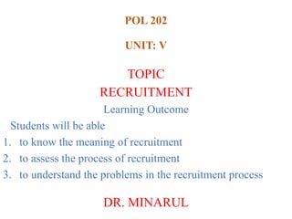 POL 202
UNIT: V
TOPIC
RECRUITMENT
Learning Outcome
Students will be able
1. to know the meaning of recruitment
2. to assess the process of recruitment
3. to understand the problems in the recruitment process
DR. MINARUL
 