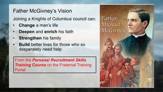 Father McGivney’s Vision
Joining a Knights of Columbus council can:
• Change a man’s life
• Deepen and enrich his faith
• Strengthen his family
• Build better lives for those who so
desperately need help
From the Personal Recruitment Skills
Training Course on the Fraternal Training
Portal
 