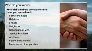 Potential Members are everywhere!
Have you considered:
• Family members
• Relatives
• Friends
• Neighbors
• Colleagues at work
• Service Providers
• Advisors
• Fellow Parishioners
• Members of other parishes
Who do you know?
 