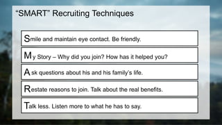 “SMART” Recruiting Techniques
S
M
A
R
T
mile and maintain eye contact. Be friendly.
y Story – Why did you join? How has it helped you?
sk questions about his and his family’s life.
estate reasons to join. Talk about the real benefits.
alk less. Listen more to what he has to say.
 