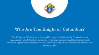 The Knights of Columbus is the world's largest Catholic family fraternal service
organization with1.9 million members. It provides members and their families with
volunteer opportunities inservice to the Catholic Church, their communities, families and
young people.
 