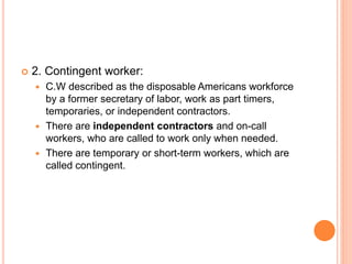  2. Contingent worker:
 C.W described as the disposable Americans workforce
by a former secretary of labor, work as part timers,
temporaries, or independent contractors.
 There are independent contractors and on-call
workers, who are called to work only when needed.
 There are temporary or short-term workers, which are
called contingent.
 