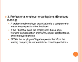  3. Professional employer organizations (Employee
leasing)
 A professional employer organization is a company that
leases employees to other business.
 It the PEO that pays the employees; it also pays
workers’ compensation premiums, payroll-related taxes,
and employee benefits,
 PEO is the employees’ legal employer therefore the
leasing company is responsible for recruiting activities.
 