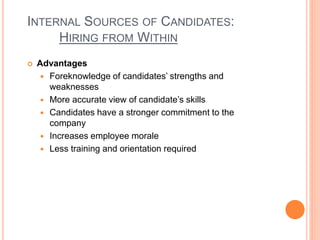 INTERNAL SOURCES OF CANDIDATES:
HIRING FROM WITHIN
 Advantages
 Foreknowledge of candidates’ strengths and
weaknesses
 More accurate view of candidate’s skills
 Candidates have a stronger commitment to the
company
 Increases employee morale
 Less training and orientation required
 