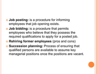  Job posting: is a procedure for informing
employees that job opening exists.
 Job bidding: is a procedure that permits
employees who believe that they possess the
required qualifications to apply for a posted job.
 Rehiring former employees (pros and cons)
 Succession planning: Process of ensuring that
qualified persons are available to assume key
managerial positions once the positions are vacant.
 