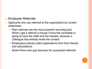  Employee Referrals:
 Applicants who are referred to the organization by current
employees
 Peer referrals are the most powerful recruiting tool.
When I get a referral in-house I know the candidate is
going to have the skills and the interest, because a
colleague has already made the contact.
 Employees actively solicit applications from their friends
and associations.
 Some firms even pay bonuses for successful referrals.
 