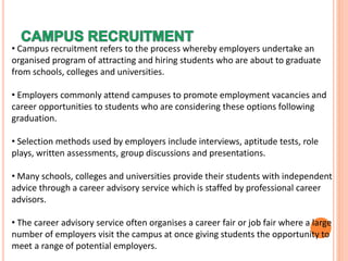 • Campus recruitment refers to the process whereby employers undertake an
organised program of attracting and hiring students who are about to graduate
from schools, colleges and universities.
• Employers commonly attend campuses to promote employment vacancies and
career opportunities to students who are considering these options following
graduation.
• Selection methods used by employers include interviews, aptitude tests, role
plays, written assessments, group discussions and presentations.
• Many schools, colleges and universities provide their students with independent
advice through a career advisory service which is staffed by professional career
advisors.
• The career advisory service often organises a career fair or job fair where a large
number of employers visit the campus at once giving students the opportunity to
meet a range of potential employers.
 
