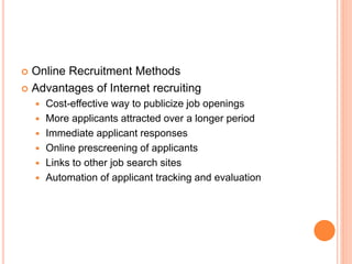  Online Recruitment Methods
 Advantages of Internet recruiting
 Cost-effective way to publicize job openings
 More applicants attracted over a longer period
 Immediate applicant responses
 Online prescreening of applicants
 Links to other job search sites
 Automation of applicant tracking and evaluation
 