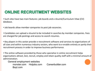• Such sites have two main features: job boards and a résumé/Curriculum Vitae (CV)
database.
• Job boards allow member companies to post job vacancies.
• Candidates can upload a résumé to be included in searches by member companies. Fees
are charged for job postings and access to search resumes.
• Key players in this sector provide e-recruitment software and services to organisations of
all sizes and within numerous industry sectors, who want to e-enable entirely or partly their
recruitment process in order to improve business performance.
• The online software provided by those who specialise in online recruitment helps
organisations attract, test, recruit, employ and retain quality staff with a minimal amount of
administration.
General employment websites
monster.com Hotjobs.com Careerbuilder.com
Bayt.com
 