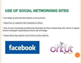 • Use blogs to post job descriptions and vacancies.
• Advertise on websites like Facebook or Orkut.
• Due to ever-increasing membership of people on these networking sites, there is a good
chance of people responding to these ads and blogs.
• Youth these days spend a lot of time on the internet.
 