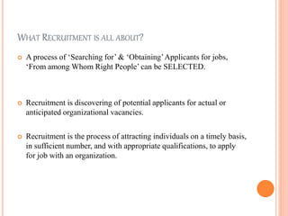 WHAT RECRUITMENT IS ALL ABOUT?
 A process of ‘Searching for’ & ‘Obtaining’Applicants for jobs,
‘From among Whom Right People’ can be SELECTED.
 Recruitment is discovering of potential applicants for actual or
anticipated organizational vacancies.
 Recruitment is the process of attracting individuals on a timely basis,
in sufficient number, and with appropriate qualifications, to apply
for job with an organization.
 