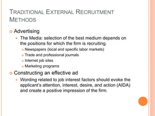 TRADITIONAL EXTERNAL RECRUITMENT
METHODS
 Advertising
 The Media: selection of the best medium depends on
the positions for which the firm is recruiting.
 Newspapers (local and specific labor markets)
 Trade and professional journals
 Internet job sites
 Marketing programs
 Constructing an effective ad
 Wording related to job interest factors should evoke the
applicant’s attention, interest, desire, and action (AIDA)
and create a positive impression of the firm.
 