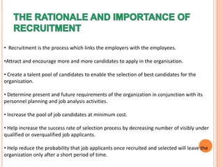 • Recruitment is the process which links the employers with the employees.
•Attract and encourage more and more candidates to apply in the organisation.
• Create a talent pool of candidates to enable the selection of best candidates for the
organisation.
• Determine present and future requirements of the organization in conjunction with its
personnel planning and job analysis activities.
• Increase the pool of job candidates at minimum cost.
• Help increase the success rate of selection process by decreasing number of visibly under
qualified or overqualified job applicants.
• Help reduce the probability that job applicants once recruited and selected will leave the
organization only after a short period of time.
 