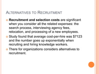 ALTERNATIVES TO RECRUITMENT
 Recruitment and selection costs are significant
when you consider all the related expenses: the
search process, interviewing agency fees,
relocation, and processing of a new employees.
 Study found that average cost-per-hire was $7123
and the number goes up exponentially when
recruiting and hiring knowledge workers.
 There for organizations considers alternatives to
recruitment.
 