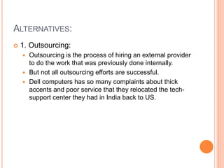 ALTERNATIVES:
 1. Outsourcing:
 Outsourcing is the process of hiring an external provider
to do the work that was previously done internally.
 But not all outsourcing efforts are successful.
 Dell computers has so many complaints about thick
accents and poor service that they relocated the tech-
support center they had in India back to US.
 