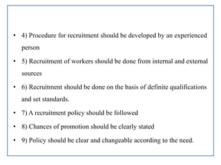 • 4) Procedure for recruitment should be developed by an experienced
person
• 5) Recruitment of workers should be done from internal and external
sources
• 6) Recruitment should be done on the basis of definite qualifications
and set standards.
• 7) A recruitment policy should be followed
• 8) Chances of promotion should be clearly stated
• 9) Policy should be clear and changeable according to the need.
 