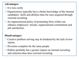 Advantages:
It is less costly
Organizations typically have a better knowledge of the internal
candidates‘ skills and abilities than the ones acquired through
external recruiting.
An organizational policy of promoting from within can
enhance employees‘ morale, organizational commitment and
job satisfaction.
Disadvantages:
Creative problem solving may be hindered by the lack of new
talents.
Divisions complete for the same people
Politics probably has a greater impact on internal recruiting
and selection than does external recruiting.
 
