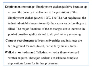 Employment exchange: Employment exchanges have been set up
all over the country in deference to the provisions of the
Employment exchanges Act, 1959. The The Act requires all the
industrial establishments to notify the vacancies before they are
filled. The major functions of the exchanges are to increase the
pool of possible applicants and to do preliminary screening.
Campus recruitment: colleges, universities and institutes are
fertile ground for recruitment, particularly the institutes.
Walk-ins, write-ins and Talk-ins: write-ins those who send
written enquire. These job-seekers are asked to complete
applications forms for further processing
 