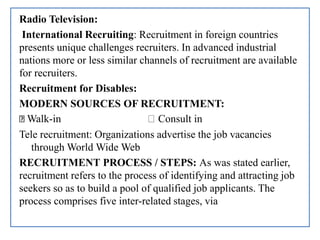 Radio Television:
International Recruiting: Recruitment in foreign countries
presents unique challenges recruiters. In advanced industrial
nations more or less similar channels of recruitment are available
for recruiters.
Recruitment for Disables:
MODERN SOURCES OF RECRUITMENT:
Walk-in Consult in
Tele recruitment: Organizations advertise the job vacancies
through World Wide Web
RECRUITMENT PROCESS / STEPS: As was stated earlier,
recruitment refers to the process of identifying and attracting job
seekers so as to build a pool of qualified job applicants. The
process comprises five inter-related stages, via
 
