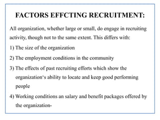 FACTORS EFFCTING RECRUITMENT:
All organization, whether large or small, do engage in recruiting
activity, though not to the same extent. This differs with:
1) The size of the organization
2) The employment conditions in the community
3) The effects of past recruiting efforts which show the
organization‘s ability to locate and keep good performing
people
4) Working conditions an salary and benefit packages offered by
the organization-
 