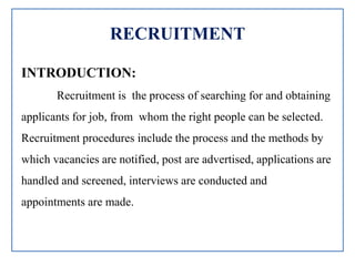 RECRUITMENT
INTRODUCTION:
Recruitment is the process of searching for and obtaining
applicants for job, from whom the right people can be selected.
Recruitment procedures include the process and the methods by
which vacancies are notified, post are advertised, applications are
handled and screened, interviews are conducted and
appointments are made.
 