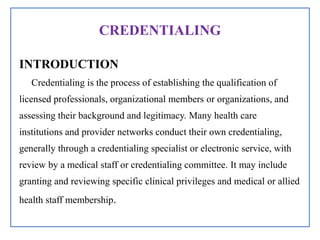 CREDENTIALING
INTRODUCTION
Credentialing is the process of establishing the qualification of
licensed professionals, organizational members or organizations, and
assessing their background and legitimacy. Many health care
institutions and provider networks conduct their own credentialing,
generally through a credentialing specialist or electronic service, with
review by a medical staff or credentialing committee. It may include
granting and reviewing specific clinical privileges and medical or allied
health staff membership.
 