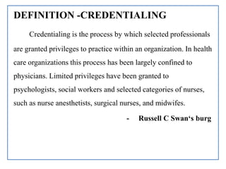 DEFINITION -CREDENTIALING
Credentialing is the process by which selected professionals
are granted privileges to practice within an organization. In health
care organizations this process has been largely confined to
physicians. Limited privileges have been granted to
psychologists, social workers and selected categories of nurses,
such as nurse anesthetists, surgical nurses, and midwifes.
- Russell C Swan‘s burg
 