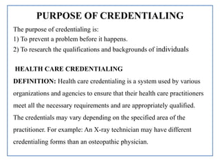 PURPOSE OF CREDENTIALING
The purpose of credentialing is:
1) To prevent a problem before it happens.
2) To research the qualifications and backgrounds of individuals
HEALTH CARE CREDENTIALING
DEFINITION: Health care credentialing is a system used by various
organizations and agencies to ensure that their health care practitioners
meet all the necessary requirements and are appropriately qualified.
The credentials may vary depending on the specified area of the
practitioner. For example: An X-ray technician may have different
credentialing forms than an osteopathic physician.
 