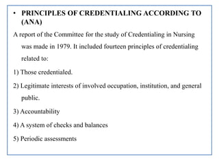 • PRINCIPLES OF CREDENTIALING ACCORDING TO
(ANA)
A report of the Committee for the study of Credentialing in Nursing
was made in 1979. It included fourteen principles of credentialing
related to:
1) Those credentialed.
2) Legitimate interests of involved occupation, institution, and general
public.
3) Accountability
4) A system of checks and balances
5) Periodic assessments
 