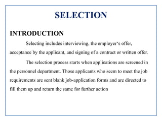 SELECTION
INTRODUCTION
Selecting includes interviewing, the employer‘s offer,
acceptance by the applicant, and signing of a contract or written offer.
The selection process starts when applications are screened in
the personnel department. Those applicants who seem to meet the job
requirements are sent blank job-application forms and are directed to
fill them up and return the same for further action
 