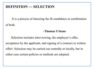 DEFINITION ― SELECTION
It is a process of choosing the fit candidates or combination
of both.
-Thomas S Stone
Selection includes interviewing, the employer‘s offer,
acceptance by the applicant, and signing of a contract or written
offer‖. Selection may be carried out centrally or locally, but in
either case certain policies or methods are adopted.
 