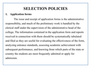SELECTION POLICIES
1. Application forms
The issue and receipt of application forms is the administrative
responsibility, and much of the preliminary work is handled by the
clerical staff under the supervision of the administrative head of the
college. The information contained in the application form and reports
received in connection with them should be systematically tabulated
and filed as they are useful for evaluating the effectiveness of the form,
analyzing entrance standards, assessing academic achievement with
subsequent performance, and knowing from which parts of the state or
country the students are most frequently admitted or apply for
admission.
 