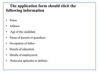 The application form should elicit the
following information
• Name
• Address
• Age of the candidate
• Name of parents or guardians
• Occupation of father
• Details of education
• Details of employment
• Particular aptitudes or abilities
 