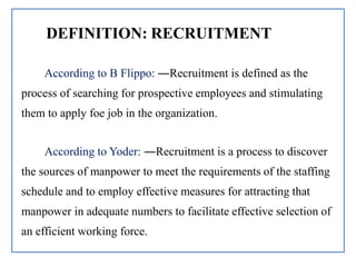 DEFINITION: RECRUITMENT
According to B Flippo: ―Recruitment is defined as the
process of searching for prospective employees and stimulating
them to apply foe job in the organization.
According to Yoder: ―Recruitment is a process to discover
the sources of manpower to meet the requirements of the staffing
schedule and to employ effective measures for attracting that
manpower in adequate numbers to facilitate effective selection of
an efficient working force.
 