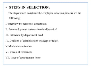 • STEPS IN SELECTION:
The steps which constitute the employee selection process are the
following:
I. Interview by personnel department
II. Pre-employment tests-written/oral/practical
III. Interview by department head
IV. Decision of administrator to accept or reject
V. Medical examination
VI. Check of references
VII. Issue of appointment letter
 