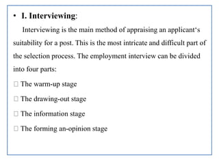 • I. Interviewing:
Interviewing is the main method of appraising an applicant‘s
suitability for a post. This is the most intricate and difficult part of
the selection process. The employment interview can be divided
into four parts:
The warm-up stage
The drawing-out stage
The information stage
The forming an-opinion stage
 